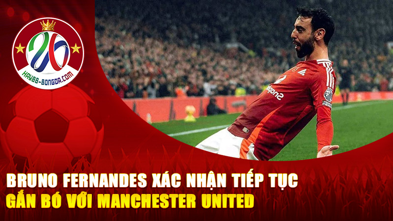 Bruno Fernandes Xác Nhận Tiếp Tục Gắn Bó Với Manchester United Trước Cột Mốc 300 Trận
