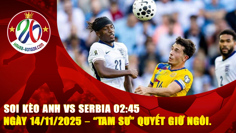 Soi kèo Anh vs Serbia 02:45 ngày 14/11/2025 – “Tam Sư” quyết giữ ngôi đầu bảng, Serbia liệu có tạo địa chấn?