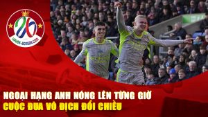 Ngoại Hạng Anh Nóng Lên Từng Giờ
